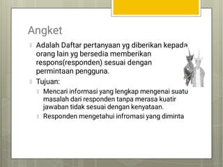 Angket
Adalah Daftar pertanyaan yg diberikan kepada
orang lain yg bersedia memberikan
respons(responden) sesuai dengan
permintaan pengguna.
Tujuan:
Mencari informasi yang lengkap mengenai suatu
masalah dari responden tanpa merasa kuatir
jawaban tidak sesuai dengan kenyataan.
Responden mengetahui infromasi yang diminta
 