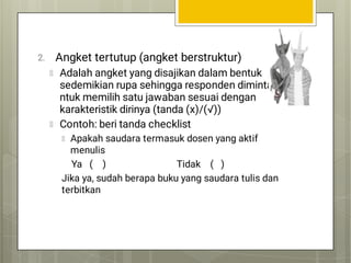 2. Angket tertutup (angket berstruktur)
Adalah angket yang disajikan dalam bentuk
sedemikian rupa sehingga responden diminta
ntuk memilih satu jawaban sesuai dengan
karakteristik dirinya (tanda (x)/(√))
Contoh: beri tanda checklist
Apakah saudara termasuk dosen yang aktif
menulis
Ya ( ) Tidak ( )
Jika ya, sudah berapa buku yang saudara tulis dan
terbitkan
 