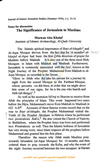 Journal ofIslamic Jerusalem Studies (Summer 1999), 2:2, 75-79
Notes for discussion:
The Significance of Jerusalem to Muslims
Marwan Abu Khalaf
Institute ofIslamic Archaeology, Al-Quds University
The Islamic spiritual importance ofBayt al-Maqdis1 and
Al-Aqsa Mosque derives from th~_ftlct tha!_for J_Q_JJ!QD!~s2 al-
Masjid al-Aqsa had been . the first Qibla direction ofprayer for
Muslims before Makkah. It is also one ofthe three most Holy
Mosques in Islam with Makkah and Maqinah. Furthermore,
Jerusalem is commonly associated with the_Js~(l', known as the
Night Journey of the Prophet Muhammad from Makkah to al-
Aqsa Mosque, as recorded in the Quran:
"Glory to Allah who did take his servant for a journey by
night from the scared Mosque to the Farthest Mosque,
whose percents we did bless, in order that we might show
him some of our signs, for he is the one who hearth and
s·eth (all things)II. 3
As well as his ascension Mi'raj to Heaven to receive from
Allah the principles of Islam. This event happened two years
before the Hijra, Muhammad's move from Makkah to Madinah in
622 A.D4. Accounts ofthese famous events record that on his
way to Bayt al-Maqdis, the Prophet Muhammad visited the
1 Tomb of the Prophet A.._hr_aham in Hebron where he performed
tl tw~- prostrations R~k'c;,5. He also visited the Church ofNativity
in Bethlehem, where the Prophet Jesus was born and performed
two Prostrations as well. Thus the Islamic holiness of Jerusalem
has very strong roots, since Islam respects all the prophets before
Muhammad and granted him the first place.
Therefore the reason why Allah made Muslims pray
towards Jerusalem (al-Aqsa Mosque) for 16 months, and then
ordered them to pray towards the Ka'ba, and why the event of
the night Journey occurred between the two mosques: al-Haram
‫اﻟﻤﻘﺪس‬ ‫ﻟﺒﻴﺖ‬ ‫اﻟﻤﻌﺮﻓﻲ‬ ‫ﻟﻠﻤﺸﺮوع‬ ‫اﻹﻟﻜﺘﺮوﻧﻴﺔ‬ ‫اﻟﻤﻜﺘﺒﺔ‬
www.isravakfi.org
 