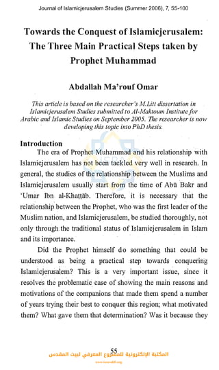 Journal of lslamicjerusalem Studies (Summer 2006), 7, 55-1 00
Towards the Conquest of Islamicjerusalem:
The Three Main Practical Steps taken by
Prophet Muhammad
Abdallah Ma'rouf Omar
This article is based on the researcher 's M.Litt dissertation in
Islamicjerusalem Studies submitted to Al-Maktoum Institutefor
Arabic and Islamic Studies on September 2005. The researcher is now
developing this topic into PhD thesis.
Introduction
The era of Prophet Muhammad and his relationship with
Islamicjerusalem has not been tackled very well in research. In
general, the studies of the relationship between ,the Muslims and
Islamicjerusalem usually start from the time of Abu
1
Bakr and
'Umar Ibn al-Khattab. Therefore, it is necessary that the
relationship
,
:between the Prophet, who.was the first leader of the
Muslim nation, and Islamicjerusalem, be studied thoroughly, not
only through�the traditional status of Islamicjerusalem in Islam
and its importance.·
Did the Prophet himself do something that could be
understood .· as being a practical step towards conquering
�slamicj�rusalem? This is a very important issue, since it
resolve� the p��blematic case of showing the main reasons and
motivations of the companions that made them spend a number
of years trying their best to conquer this region; what motivated
them? What1gave them that determination? Was it because they
55‫اﻟﻤﻘﺪس‬ ‫ﻟﺒﻴﺖ‬ ‫اﻟﻤﻌﺮﻓﻲ‬ ‫ﻟﻠﻤﺸﺮوع‬ ‫اﻹﻟﻜﺘﺮوﻧﻴﺔ‬ ‫اﻟﻤﻜﺘﺒﺔ‬
www.isravakfi.org
 