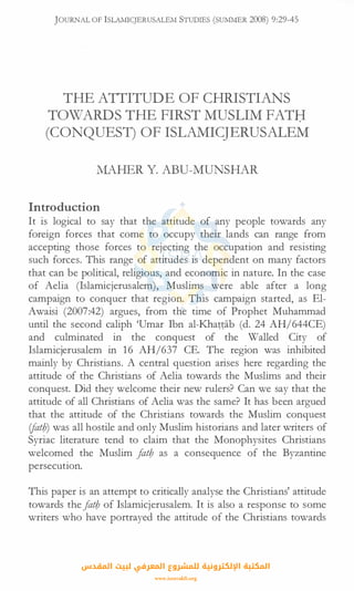 JOURNAL OF lSLAMICJERUSALEM STUDIES (SUMMER 2008) 9:29-45
THE ATTITUDE OF CHRISTIANS
TOWARDS THE FIRST MUSLIM FATB
(CONQUEST) OF ISLAMICJERUSALEM
MAHER Y. ABU-MUNSHAR
Introduction
It is logical to say that the attitude of any people towards any
foreign forces that come to occupy their lands can range from
accepting those forces to rejecting the occupation and resisting
such forces. This range of attitudes is dependent on many factors
that can be political, religious, and economic in nature. In the case
of Aelia (Islamicjerusalem), Muslims were able after a long
campaign to conquer that region. This campaign started, as El­
Awaisi (2007:42) argues, from the time of Prophet Muhammad
until the second caliph 'Umar Ibn al-Khattab (d. 24 AH/644CE)
and culminated in the conquest of the Walled City of
Islamicjerusalem in 16 AH/637 CE. The region was inhibited
mainly by Christians. A central question arises here regarding the
attitude of the Christians of Aelia towards the Muslims and their
conquest. Did they welcome their new rulers? Can we say that the
attitude of all Christians of Aelia was the same? It has been argued
that the attitude of the Christians towards the Muslim conquest
ifatb) was all hostile and only Muslim historians and later writers of
Syriac literature tend to claim that the Monophysites Christians
welcomed the Muslim fatb as a consequence of the Byzantine
persecution.
This paper is an attempt to critically analyse the Christians' attitude
towards thefatb of Islamicjerusalem. It is also a response to some
writers who have portrayed the attitude of the Christians towards
‫اﻟﻤﻘﺪس‬ ‫ﻟﺒﻴﺖ‬ ‫اﻟﻤﻌﺮﻓﻲ‬ ‫ﻟﻠﻤﺸﺮوع‬ ‫اﻹﻟﻜﺘﺮوﻧﻴﺔ‬ ‫اﻟﻤﻜﺘﺒﺔ‬
www.isravakfi.org
 