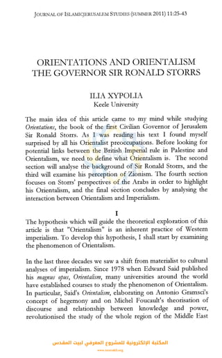 JOURNAL OF ISLMIICJERUSALEM STUDIES (SUl'vllvIBR 2011) 11:25-43
ORIENTATIONS AND ORIENTALISM
THE GOVERNOR SIR RONALD STORRS
ILIA XYPOLIA
Keele University
The main idea of this article came to my mind while studying
O,rientations, the book of the first Civilian Governor of Jerusalem
Sir Ronald Storrs. As I was reading his text I found myself
surprised by all his Orientalist preoccupations. Before looking for
potential links between the British Imperial rule in Palestine and
Orientalism, we need to define what Orientalism is. The second
section will analyse the background of Sir Ronald Storrs, and the
third will examine his perception of Zionism. The fourth section
focuses on Storrs' perspectives of the Arabs in order to highlight
his Orientalism, and the final section concludes by analysing the
interaction between Orientalism and Imperialism.
I
The hypothesis which will guide the theoretical exploration of this
article is that "Orientalism" is an inherent practice of Western
imperialism. To develop this hypothesis, I shall start by examining
the phenomenon of Orientalism.
In the last three decades we saw a shift from materialist to cultural
analyses of imperialism. Since 1978 when Edward Said published
his magnus opus, Orientalism, many universities around the world
have established courses to study the phenomenon of Orientalism.
In particular, Said's Orientalism, elaborating on Antonio Gramsci's
concept of hegemony and on Michel Foucault's theorisation of
discourse and relationship between knowledge and power,
revolutionised the study of the whole region of the Middle East
‫اﻟﻤﻘﺪس‬ ‫ﻟﺒﻴﺖ‬ ‫اﻟﻤﻌﺮﻓﻲ‬ ‫ﻟﻠﻤﺸﺮوع‬ ‫اﻹﻟﻜﺘﺮوﻧﻴﺔ‬ ‫اﻟﻤﻜﺘﺒﺔ‬
www.isravakfi.org
 