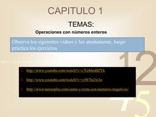 CAPITULO 1
                                     TEMAS:
                 Operaciones con números enteros

    Observa los siguientes videos y lee atentamente, luego
    práctica los ejercicios

0011 0010 1010 1101 0001 0100 1011

                                                                  1
                                                                            2
                                                            4
         1. http://www.youtube.com/watch?v=c7G4rknBZYk

         2. http://www.youtube.com/watch?v=vi567lo2w2o

         3. http://www.tareasplus.com/suma-y-resta-con-numeros-negativos/
 