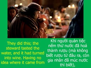They did this; the
steward tasted the
water, and it had turned
into wine. Having no
idea where it came from
Khi người quản tiệc
nếm thử nước đã hoá
thành rượu (mà không
biết rượu từ đâu ra, còn
gia nhân đã múc nước
thì biết),
 