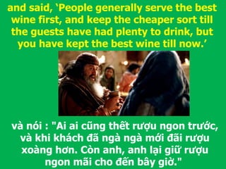 và nói : "Ai ai cũng thết rượu ngon trước,
và khi khách đã ngà ngà mới đãi rượu
xoàng hơn. Còn anh, anh lại giữ rượu
ngon mãi cho đến bây giờ."
and said, ‘People generally serve the best
wine first, and keep the cheaper sort till
the guests have had plenty to drink, but
you have kept the best wine till now.’
 