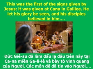 Đức Giê-su đã làm dấu lạ đầu tiên này tại
Ca-na miền Ga-li-lê và bày tỏ vinh quang
của Người. Các môn đệ đã tin vào Người….
This was the first of the signs given by
Jesus: it was given at Cana in Galilee. He
let his glory be seen, and his disciples
believed in him….
 