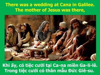 Khi ấy, có tiệc cưới tại Ca-na miền Ga-li-lê.
Trong tiệc cưới có thân mẫu Đức Giê-su.
There was a wedding at Cana in Galilee.
The mother of Jesus was there,
 