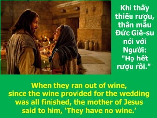 Khi thấy
thiếu rượu,
thân mẫu
Đức Giê-su
nói với
Người:
"Họ hết
rượu rồi."
When they ran out of wine,
since the wine provided for the wedding
was all finished, the mother of Jesus
said to him, ‘They have no wine.’
 