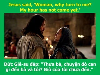 Đức Giê-su đáp: "Thưa bà, chuyện đó can
gì đến bà và tôi? Giờ của tôi chưa đến."
Jesus said, ‘Woman, why turn to me?
My hour has not come yet.’
 