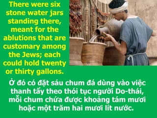 Ở đó có đặt sáu chum đá dùng vào việc
thanh tẩy theo thói tục người Do-thái,
mỗi chum chứa được khoảng tám mươi
hoặc một trăm hai mươi lít nước.
There were six
stone water jars
standing there,
meant for the
ablutions that are
customary among
the Jews; each
could hold twenty
or thirty gallons.
 