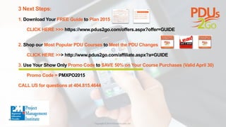 3 Next Steps:
1. Download Your FREE Guide to Plan 2015
CLICK HERE >>> https://www.pdus2go.com/offers.aspx?offer=GUIDE
2. Shop our Most Popular PDU Courses to Meet the PDU Changes
CLICK HERE >>> http://www.pdus2go.com/affiliate.aspx?a=GUIDE
3. Use Your Show Only Promo Code to SAVE 50% on Your Course Purchases (Valid April 30)
Promo Code = PMXPO2015
CALL US for questions at 404.815.4644
 