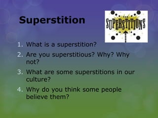 Superstition
1. What is a superstition?
2. Are you superstitious? Why? Why
not?
3. What are some superstitions in our
culture?
4. Why do you think some people
believe them?
 