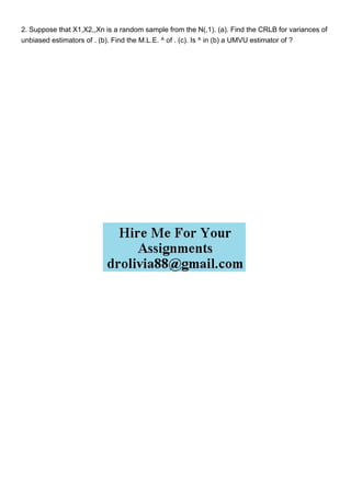 2. Suppose that X1,X2,,Xn is a random sample from the N(,1). (a). Find the CRLB for variances of
unbiased estimators of . (b). Find the M.L.E. ^ of . (c). Is ^ in (b) a UMVU estimator of ?
 