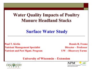 Water Quality Impacts of Poultry Manure Headland Stacks Surface Water Study Paul T. Kivlin						Dennis R. Frame Nutrient Management Specialist		   	        Director – Professor Nutrient and Pest Mgmt. Program      		  UW  - Discovery Farms University of Wisconsin – Extension 