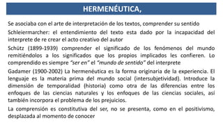 HERMENÉUTICA,
Se asociaba con el arte de interpretación de los textos, comprender su sentido
Schleiermarcher: el entendimiento del texto esta dado por la incapacidad del
interprete de re crear el acto creativo del autor
Schütz (1899-1939) comprender el significado de los fenómenos del mundo
remitiéndolos a los significados que los propios implicados les confieren. Lo
comprendido es siempre “ser en” el “mundo de sentido” del interprete
Gadamer (1900-2002) La hermenéutica es la forma originaria de la experiencia. El
lenguaje es la materia prima del mundo social (intersubjetividad). Introduce la
dimensión de temporalidad (historia) como otra de las diferencias entre los
enfoques de las ciencias naturales y los enfoques de las ciencias sociales, así
también incorpora el problema de los prejuicios.
La comprensión es constitutiva del ser, no se presenta, como en el positivismo,
desplazada al momento de conocer
 