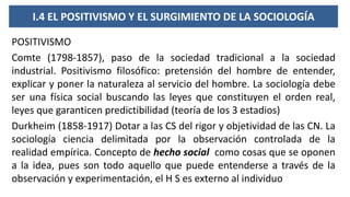 I.4 EL POSITIVISMO Y EL SURGIMIENTO DE LA SOCIOLOGÍA
POSITIVISMO
Comte (1798-1857), paso de la sociedad tradicional a la sociedad
industrial. Positivismo filosófico: pretensión del hombre de entender,
explicar y poner la naturaleza al servicio del hombre. La sociología debe
ser una física social buscando las leyes que constituyen el orden real,
leyes que garanticen predictibilidad (teoría de los 3 estadios)
Durkheim (1858-1917) Dotar a las CS del rigor y objetividad de las CN. La
sociología ciencia delimitada por la observación controlada de la
realidad empírica. Concepto de hecho social como cosas que se oponen
a la idea, pues son todo aquello que puede entenderse a través de la
observación y experimentación, el H S es externo al individuo
 