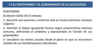 I.4 EL POSITIVISMO Y EL SURGIMIENTO DE LA SOCIOLOGÍA
POSITIVISMO
Durkheim (1858-1917) método:
1- descartar pre-nociones y centrarse solo en hechos (eliminar nociones
vulgares)
2- delimitar el objeto agrupando hechos según características externas
comunes, definiendo el problema y expresándolo en función de sus
propiedades
3- considerar los hechos sociales desde el plano en que se encuentran
aislados de sus manifestaciones individuales
 