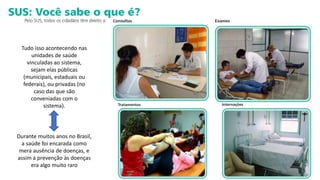 Tudo isso acontecendo nas
unidades de saúde
vinculadas ao sistema,
sejam elas públicas
(municipais, estaduais ou
federais), ou privadas (no
caso das que são
conveniadas com o
sistema).
Durante muitos anos no Brasil,
a saúde foi encarada como
mera ausência de doenças, e
assim a prevenção às doenças
era algo muito raro
 