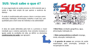 A nova organização da saúde prevista no SUS entende que a
saúde é algo mais amplo do que apenas a ausência de
doença.
A saúde é condicionada pelo acesso a bens e serviços como:
educação, habitação, alimentação, trabalho e tudo isso, com
qualidade para o bem-estar do indivíduo e da coletividade!
A ideia de saúde defendida pelo SUS é a primeira e maior
novidade que o sistema apresenta. Esse conceito incorpora e
iguala saúde às condições de vida, ao definir os elementos
condicionantes da saúde, que agrupam:
• Meio físico: condições geográficas, água,
alimentação, habitação etc.
• Meio socioeconômico e cultural: emprego,
renda, educação, habitação etc.
• A garantia de acesso aos serviços de saúde
responsáveis pela promoção, proteção e
recuperação da saúde.
 