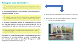 O Movimento da Reforma Sanitária lutou contra a assistência
médico-hospitalar da época.
A equidade completa o sentido de universalidade, na medida
em que deve oferecer os recursos de saúde de acordo com as
necessidades de cada um, deve dar mais a quem mais precisar.
O princípio da integralidade também considera a pessoa como
participante de uma comunidade, ou seja, um cidadão, que
tem o direito de receber os benefícios de ações de saúde
programadas para respeitá-lo como tal.
 