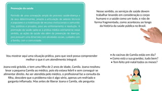 Nesse sentido, os serviços de saúde devem
trabalhar levando em consideração o corpo
humano e a saúde como um todo, e não de
forma fragmentada, como aconteceu ao longo
da história da saúde pública no Brasil.
Vou mostrar aqui uma situação prática, para que você possa compreender
melhor o que é um atendimento integral:
Joana está grávida, e tem uma filha de 2 anos de idade, Camila. Joana resolveu
levar a pequena Camila ao médico, pois ela estava febril e sem conseguir se
alimentar direito. Ao ser atendida pelo médico, o profissional faz a consulta da
filha, descobre que o problema não é algo sério, apenas um resfriado e
garganta inflamada. Mas antes de liberar Joana e Camila, ele pergunta:
• As vacinas de Camila estão em dia?
• Como está a sua gravidez, tudo bem?
• Tem feito pré-natal todos os meses?
 