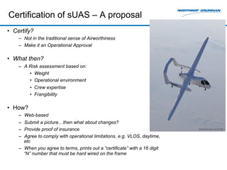 Certification of sUAS – A proposal 
• Certify? 
– Not in the traditional sense of Airworthiness 
– Make it an Operational Approval 
• What then? 
– A Risk assessment based on: 
• Weight 
• Operational environment 
• Crew expertise 
• Frangibility 
• How? 
– Web-based 
– Submit a picture…then what about changes? 
– Provide proof of insurance 
– Agree to comply with operational limitations, e.g. VLOS, daytime, 
etc 
– When you agree to terms, prints out a “certificate” with a 16 digit 
“N” number that must be hard wired on the frame 
 