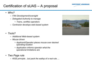Certification of sUAS – A proposal 
• Who? 
– FAA Development/oversight 
– Delegated Authority to manage 
• Trains, certifies operators 
– Contractor develops web-based system 
• Tools? 
– Additional Web-based system 
– Mouse driven 
• Applicant/Operator places mouse over desired 
operating location 
• Application informs operator what the 
operational limitations are 
• Two Page rule 
– KISS principle…but pack the wallop of a real rule…. 
 