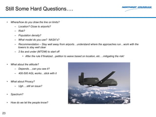 Still Some Hard Questions…. 
• Where/how do you draw the line on limits? 
– Location? Close to airports? 
– Risk? 
– Population density? 
– What model do you use? NASA”s? 
– Recommendation – Stay well away from airports…understand where the approaches run…work with the 
towers to stay well clear 
– 2 lbs and under (MTOW) to start off 
• After the rule if finalized…petition to waive based on location, etc….mitigating the risk! 
• What about the altitude? 
– Depends….can you see it? 
– 400-500 AGL works…stick with it 
• What about Privacy? 
– Ugh….still an issue? 
• Spectrum? 
• How do we let the people know? 
23 
 