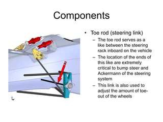 Components
• Toe rod (steering link)
– The toe rod serves as a
like between the steering
rack inboard on the vehicle
– The location of the ends of
this like are extremely
critical to bump steer and
Ackermann of the steering
system
– This link is also used to
adjust the amount of toe-
out of the wheels
 