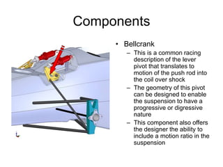 Components
• Bellcrank
– This is a common racing
description of the lever
pivot that translates to
motion of the push rod into
the coil over shock
– The geometry of this pivot
can be designed to enable
the suspension to have a
progressive or digressive
nature
– This component also offers
the designer the ability to
include a motion ratio in the
suspension
 