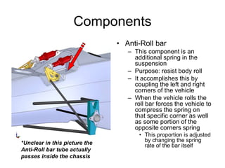 Components
• Anti-Roll bar
– This component is an
additional spring in the
suspension
– Purpose: resist body roll
– It accomplishes this by
coupling the left and right
corners of the vehicle
– When the vehicle rolls the
roll bar forces the vehicle to
compress the spring on
that specific corner as well
as some portion of the
opposite corners spring
• This proportion is adjusted
by changing the spring
rate of the bar itself*Unclear in this picture the
Anti-Roll bar tube actually
passes inside the chassis
 
