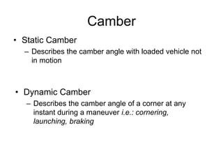 Camber
• Static Camber
– Describes the camber angle with loaded vehicle not
in motion
• Dynamic Camber
– Describes the camber angle of a corner at any
instant during a maneuver i.e.: cornering,
launching, braking
 