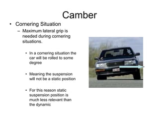 Camber
• Cornering Situation
– Maximum lateral grip is
needed during cornering
situations.
• In a cornering situation the
car will be rolled to some
degree
• Meaning the suspension
will not be a static position
• For this reason static
suspension position is
much less relevant than
the dynamic
 