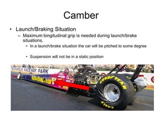 Camber
• Launch/Braking Situation
– Maximum longitudinal grip is needed during launch/brake
situations.
• In a launch/brake situation the car will be pitched to some degree
• Suspension will not be in a static position
 
