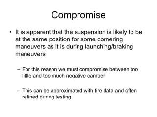 Compromise
• It is apparent that the suspension is likely to be
at the same position for some cornering
maneuvers as it is during launching/braking
maneuvers
– For this reason we must compromise between too
little and too much negative camber
– This can be approximated with tire data and often
refined during testing
 