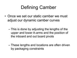 Defining Camber
• Once we set our static camber we must
adjust our dynamic camber curves
– This is done by adjusting the lengths of the
upper and lower A-arms and the position of
the inboard and out board pivots
– These lengths and locations are often driven
by packaging constraints
 