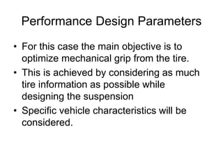 Performance Design Parameters
• For this case the main objective is to
optimize mechanical grip from the tire.
• This is achieved by considering as much
tire information as possible while
designing the suspension
• Specific vehicle characteristics will be
considered.
 