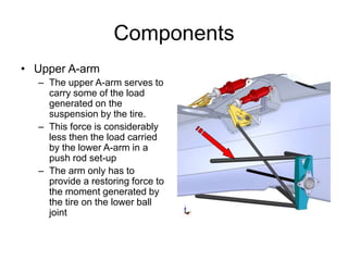Components
• Upper A-arm
– The upper A-arm serves to
carry some of the load
generated on the
suspension by the tire.
– This force is considerably
less then the load carried
by the lower A-arm in a
push rod set-up
– The arm only has to
provide a restoring force to
the moment generated by
the tire on the lower ball
joint
 
