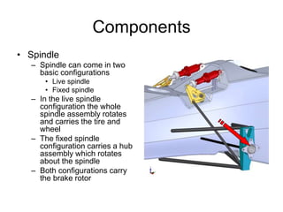 Components
• Spindle
– Spindle can come in two
basic configurations
• Live spindle
• Fixed spindle
– In the live spindle
configuration the whole
spindle assembly rotates
and carries the tire and
wheel
– The fixed spindle
configuration carries a hub
assembly which rotates
about the spindle
– Both configurations carry
the brake rotor
 
