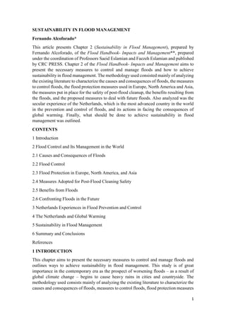 1
SUSTAINABILITY IN FLOOD MANAGEMENT
Fernando Alcoforado*
This article presents Chapter 2 (Sustainability in Flood Management), prepared by
Fernando Alcoforado, of the Flood Handbook- Impacts and Management**, prepared
under the coordination of Professors Saeid Eslamian and Faezeh Eslamian and published
by CRC PRESS. Chapter 2 of the Flood Handbook- Impacts and Management aims to
present the necessary measures to control and manage floods and how to achieve
sustainability in flood management. The methodology used consisted mainly of analyzing
the existing literature to characterize the causes and consequences of floods, the measures
to control floods, the flood protection measures used in Europe, North America and Asia,
the measures put in place for the safety of post-flood cleanup, the benefits resulting from
the floods, and the proposed measures to deal with future floods. Also analyzed was the
secular experience of the Netherlands, which is the most advanced country in the world
in the prevention and control of floods, and its actions in facing the consequences of
global warming. Finally, what should be done to achieve sustainability in flood
management was outlined.
CONTENTS
1 Introduction
2 Flood Control and Its Management in the World
2.1 Causes and Consequences of Floods
2.2 Flood Control
2.3 Flood Protection in Europe, North America, and Asia
2.4 Measures Adopted for Post-Flood Cleaning Safety
2.5 Benefits from Floods
2.6 Confronting Floods in the Future
3 Netherlands Experiences in Flood Prevention and Control
4 The Netherlands and Global Warming
5 Sustainability in Flood Management
6 Summary and Conclusions
References
1 INTRODUCTION
This chapter aims to present the necessary measures to control and manage floods and
outlines ways to achieve sustainability in flood management. This study is of great
importance in the contemporary era as the prospect of worsening floods – as a result of
global climate change – begins to cause heavy rains in cities and countryside. The
methodology used consists mainly of analyzing the existing literature to characterize the
causes and consequences of floods, measures to control floods, flood protection measures
 