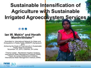 Photo:NicoSepe/IWMI
Sustainable Intensification of
Agriculture with Sustainable
Irrigated Agroecosystem Services
Ian W. Makin* and Herath
Manthrithilake**
Submitted to: International Network for Water and
Ecosystems in Paddy Fields (INWEPF) Symposium
2015
Achieving the Goals of Food security in Sustainable
Paddy Water Ecosystems
November 3-5, 2015, Colombo, Sri Lanka
*Theme Leader - Revitalized Irrigation Systems,
International Water Management Institute (IWMI)
**Head, Sri Lanka Development Initiative,
International Water Management Institute (IWMI)
 