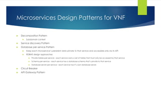 Microservices Design Patterns for VNF
 Decomposition Pattern
 Subdomain context
 Service discovery Pattern
 Database per service Pattern
 Keep each microservice’s persistent data private to that service and accessible only via its API
 RDBMS design approaches
 Private-tables-per-service – each service owns a set of tables that must only be accessed by that service
 Schema-per-service – each service has a database schema that’s private to that service
 Database-server-per-service – each service has it’s own database server.
 Circuit Breaker
 API Gateway Pattern
 
