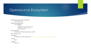 Opensource Ecosystem
• Workflow Manager and Orchestrator
• ONAP , ARIA, OSM
• Design and Deployment
• CI/CD Pipelines
• Jenkins
• Fabric8 (Jenkins, Kubernetes and Docker)
• Other options – goCD, concourse.ci
• Ansible/Puppet/Chef
• Execution/NFVi
• Kubernetes with ODL/CANAL/Weave, OPNFV
• Service Mesh - Istio
• Monitoring
• Prometheus and other alternatives (https://prometheus.io/docs/introduction/comparison/)
• Tracing
• Zipkin
• Logging
• ELK stack
 