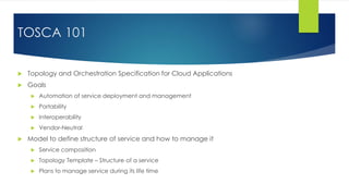  Topology and Orchestration Specification for Cloud Applications
 Goals
 Automation of service deployment and management
 Portability
 Interoperability
 Vendor-Neutral
 Model to define structure of service and how to manage it
 Service composition
 Topology Template – Structure of a service
 Plans to manage service during its life time
TOSCA 101
 