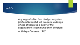 Q&A
Any organization that designs a system
(defined broadly) will produce a design
whose structure is a copy of the
organization's communication structure.
-- Melvyn Conway, 1967
 