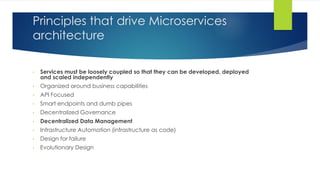 Principles that drive Microservices
architecture
• Services must be loosely coupled so that they can be developed, deployed
and scaled independently
• Organized around business capabilities
• API Focused
• Smart endpoints and dumb pipes
• Decentralized Governance
• Decentralized Data Management
• Infrastructure Automation (infrastructure as code)
• Design for failure
• Evolutionary Design
 