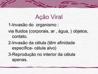 Ação Viral
1-Invasão do organismo :
via fluidos (corporais, ar , água, ) objetos,
contato.
2-Invasão da célula (têm afinidade
específica- célula alvo)
3-Reprodução no interior da célula
apenas.
 