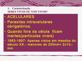 • ACELULARES
• Parasitas intracelulares
obrigatórios.
• Quando fora da célula ficam
inertes(partículas virais)
• 1883-1897- Apenas vistos em meados do
século XX.- menores de 200nm= 2x10-4
mm
1. Caracterização.
SERES VIVOS OU NÃO VIVOS?
 