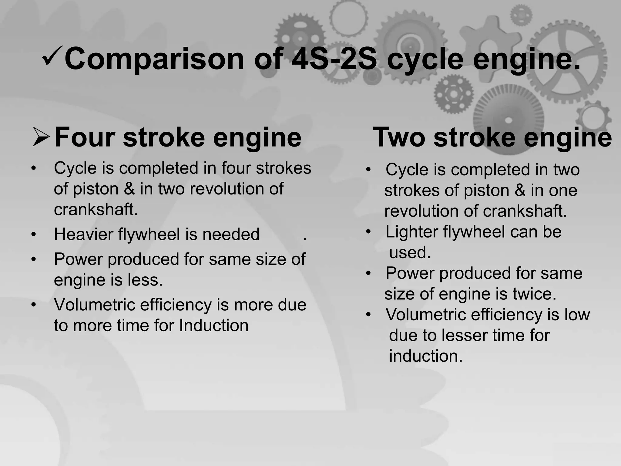 Comparison of 4S-2S cycle engine.
Four stroke engine
• Cycle is completed in four strokes
of piston & in two revolution of
crankshaft.
• Heavier flywheel is needed .
• Power produced for same size of
engine is less.
• Volumetric efficiency is more due
to more time for Induction
Two stroke engine
• Cycle is completed in two
strokes of piston & in one
revolution of crankshaft.
• Lighter flywheel can be
used.
• Power produced for same
size of engine is twice.
• Volumetric efficiency is low
due to lesser time for
induction.
 