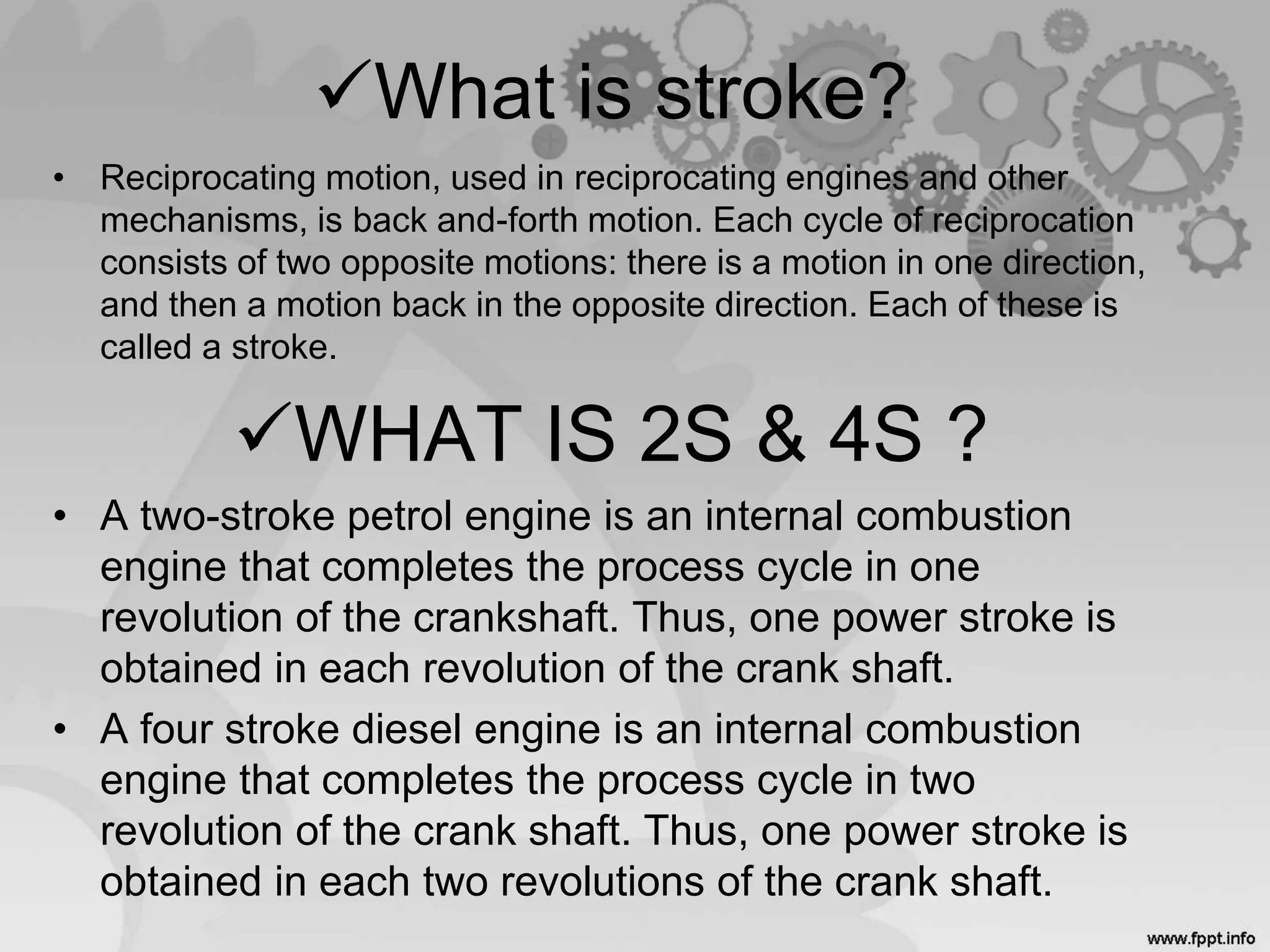 • Reciprocating motion, used in reciprocating engines and other
mechanisms, is back and-forth motion. Each cycle of reciprocation
consists of two opposite motions: there is a motion in one direction,
and then a motion back in the opposite direction. Each of these is
called a stroke.
WHAT IS 2S & 4S ?
• A two-stroke petrol engine is an internal combustion
engine that completes the process cycle in one
revolution of the crankshaft. Thus, one power stroke is
obtained in each revolution of the crank shaft.
• A four stroke diesel engine is an internal combustion
engine that completes the process cycle in two
revolution of the crank shaft. Thus, one power stroke is
obtained in each two revolutions of the crank shaft.
What is stroke?
 